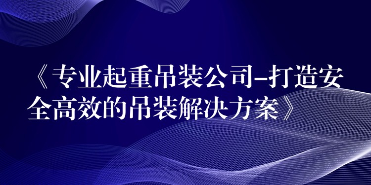 《專業(yè)起重吊裝公司-打造安全高效的吊裝解決方案》