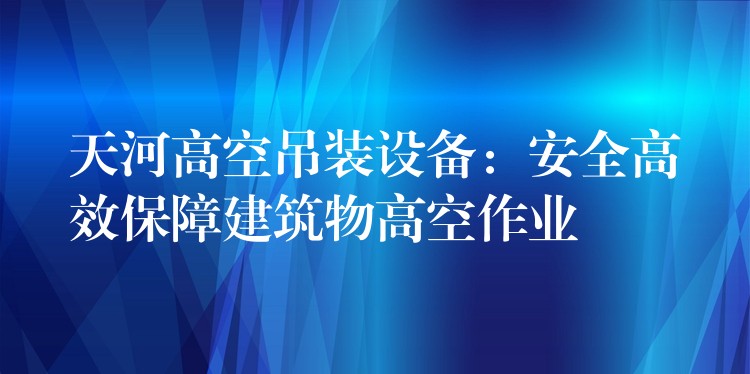 天河高空吊裝設備：安全高效保障建筑物高空作業(yè)