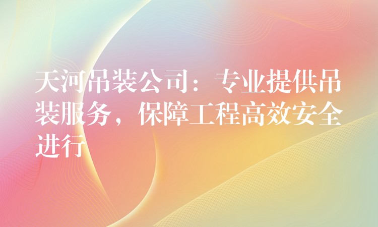 天河吊裝公司：專業(yè)提供吊裝服務(wù)，保障工程高效安全進(jìn)行