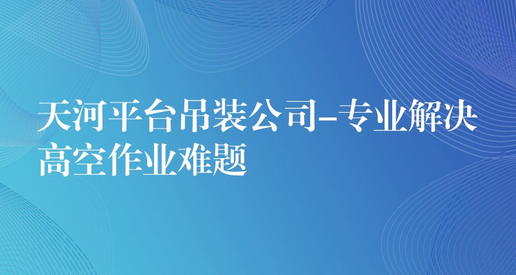 天河平臺(tái)吊裝公司-專業(yè)解決高空作業(yè)難題