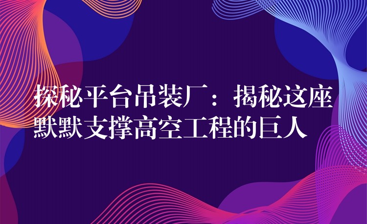 探秘平臺(tái)吊裝廠：揭秘這座默默支撐高空工程的巨人