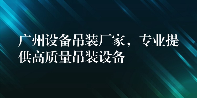 廣州設(shè)備吊裝廠家，專業(yè)提供高質(zhì)量吊裝設(shè)備