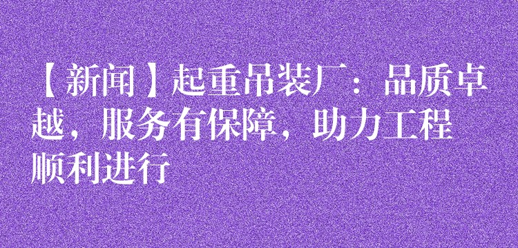 【新聞】起重吊裝廠：品質(zhì)卓越，服務(wù)有保障，助力工程順利進(jìn)行