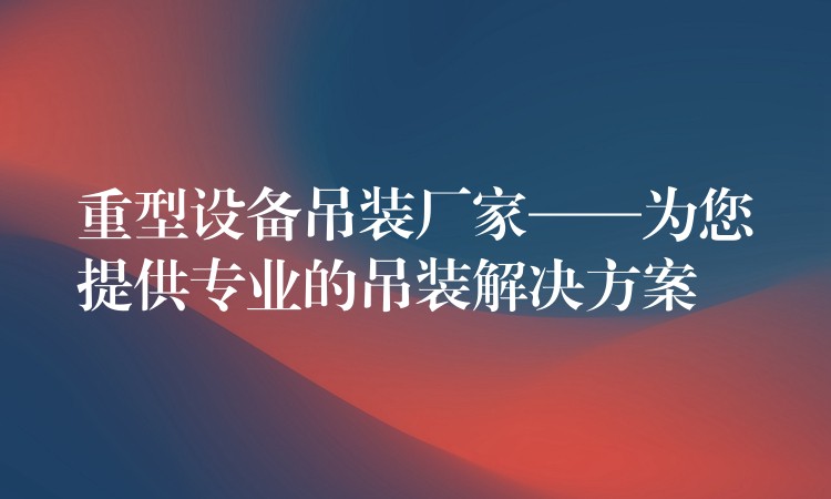 重型設(shè)備吊裝廠家——為您提供專業(yè)的吊裝解決方案