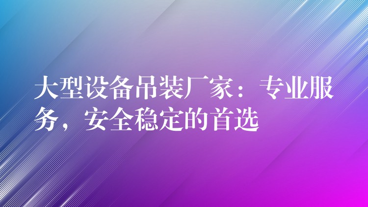 大型設(shè)備吊裝廠家：專業(yè)服務(wù)，安全穩(wěn)定的首選