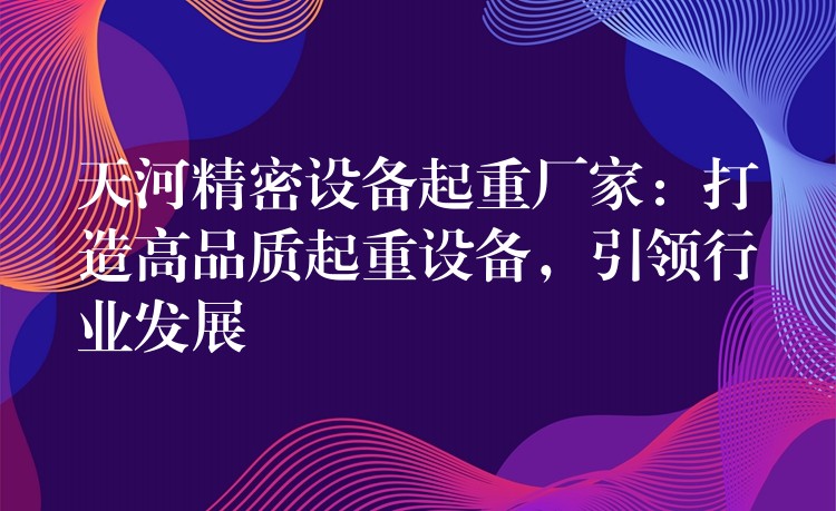 天河精密設(shè)備起重廠家：打造高品質(zhì)起重設(shè)備，引領(lǐng)行業(yè)發(fā)展