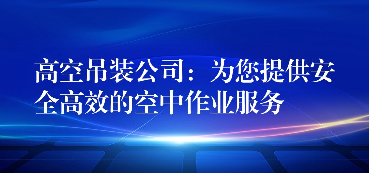 高空吊裝公司：為您提供安全高效的空中作業(yè)服務(wù)