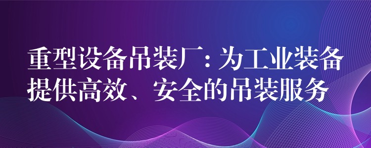 重型設(shè)備吊裝廠: 為工業(yè)裝備提供高效、安全的吊裝服務(wù)