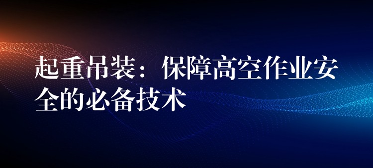 起重吊裝：保障高空作業(yè)安全的必備技術(shù)