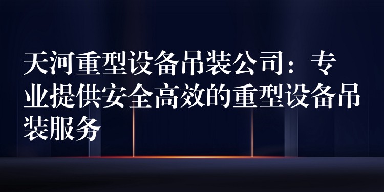 天河重型設備吊裝公司：專業(yè)提供安全高效的重型設備吊裝服務