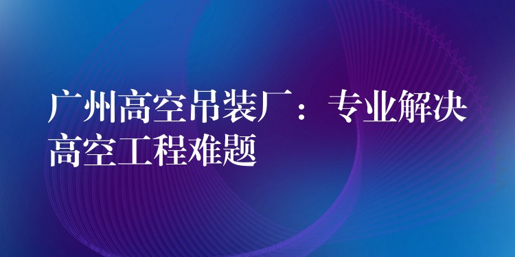 廣州高空吊裝廠：專業(yè)解決高空工程難題