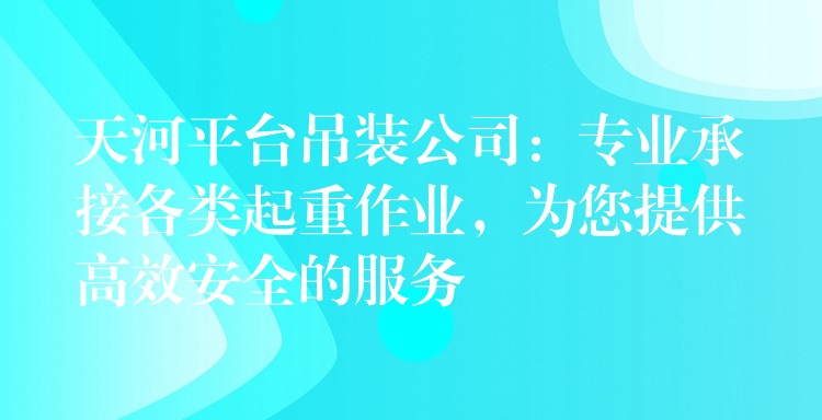 天河平臺吊裝公司：專業(yè)承接各類起重作業(yè)，為您提供高效安全的服務(wù)