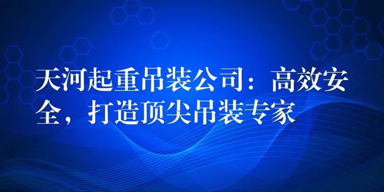 天河起重吊裝公司：高效安全，打造頂尖吊裝專家