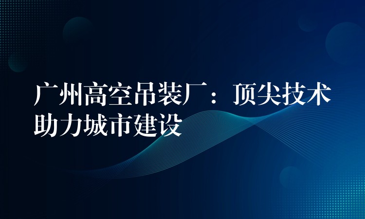 廣州高空吊裝廠：頂尖技術(shù)助力城市建設(shè)