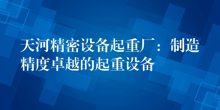 天河精密設(shè)備起重廠：制造精度卓越的起重設(shè)備