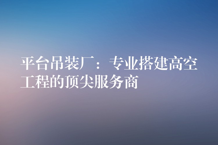 平臺吊裝廠：專業(yè)搭建高空工程的頂尖服務(wù)商