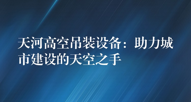 天河高空吊裝設(shè)備：助力城市建設(shè)的天空之手