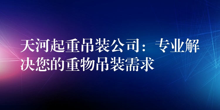 天河起重吊裝公司：專業(yè)解決您的重物吊裝需求