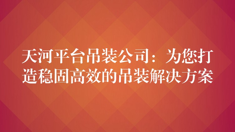 天河平臺(tái)吊裝公司：為您打造穩(wěn)固高效的吊裝解決方案