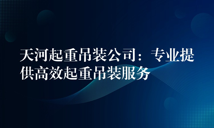 天河起重吊裝公司：專業(yè)提供高效起重吊裝服務(wù)