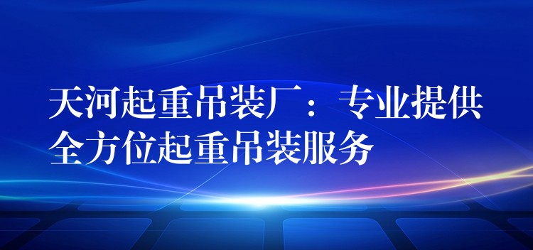 天河起重吊裝廠：專業(yè)提供全方位起重吊裝服務(wù)