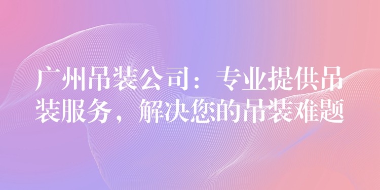 廣州吊裝公司：專業(yè)提供吊裝服務(wù)，解決您的吊裝難題