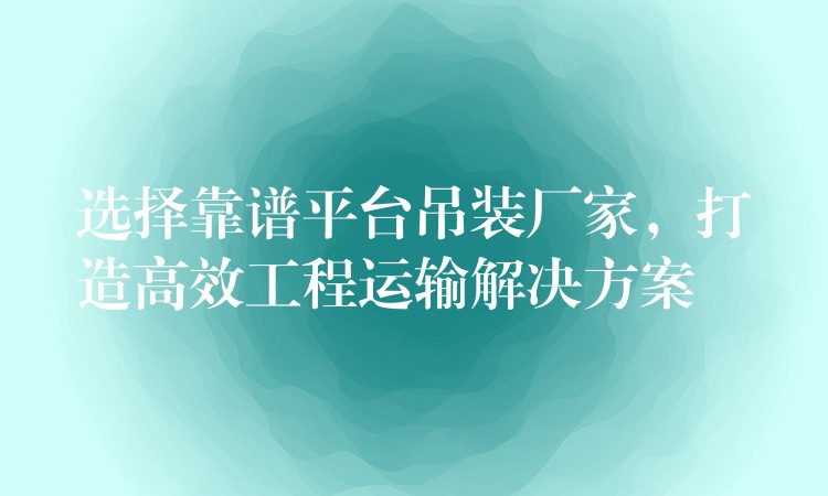 選擇靠譜平臺吊裝廠家，打造高效工程運輸解決方案