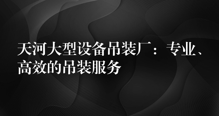 天河大型設(shè)備吊裝廠：專業(yè)、高效的吊裝服務(wù)