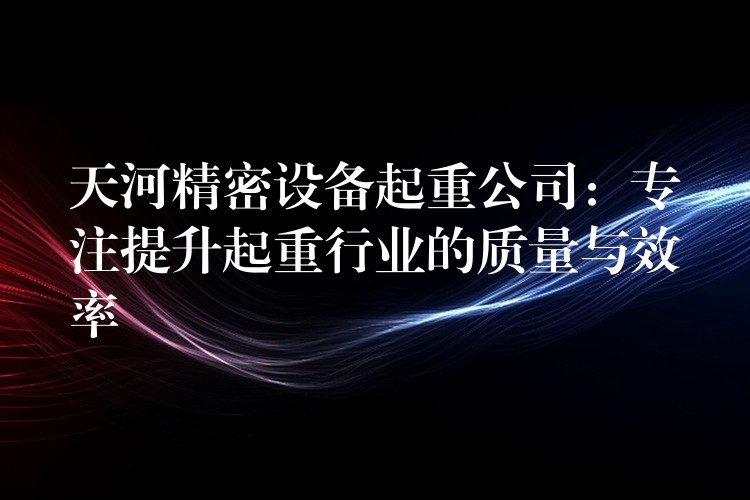 天河精密設(shè)備起重公司：專注提升起重行業(yè)的質(zhì)量與效率