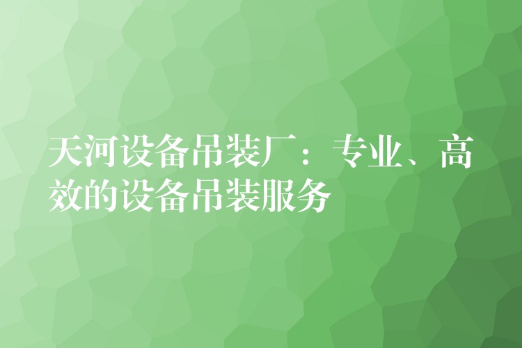 天河設(shè)備吊裝廠：專業(yè)、高效的設(shè)備吊裝服務(wù)