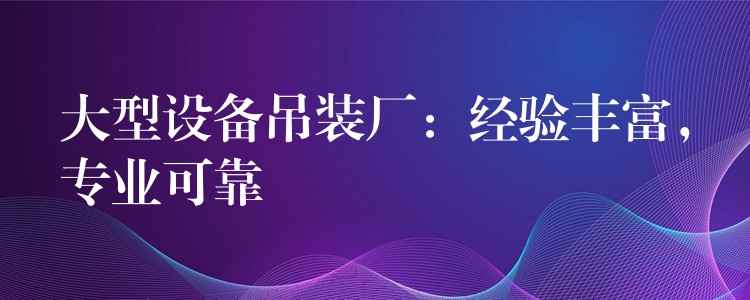 大型設(shè)備吊裝廠：經(jīng)驗豐富，專業(yè)可靠