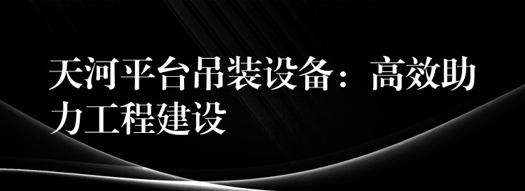 天河平臺(tái)吊裝設(shè)備：高效助力工程建設(shè)