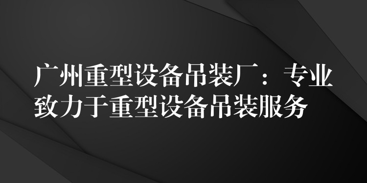 廣州重型設(shè)備吊裝廠：專業(yè)致力于重型設(shè)備吊裝服務(wù)