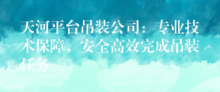 天河平臺吊裝公司：專業(yè)技術保障，安全高效完成吊裝任務