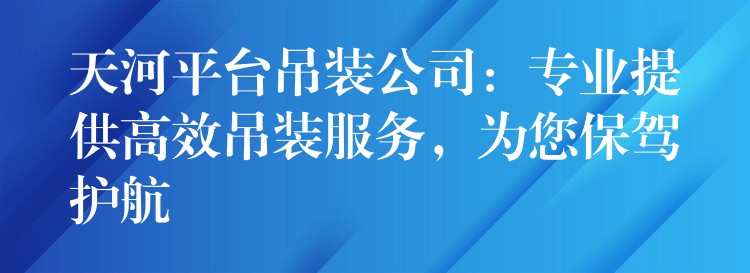 天河平臺吊裝公司：專業(yè)提供高效吊裝服務，為您保駕護航