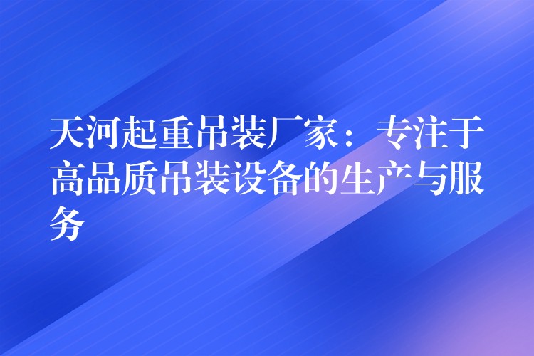 天河起重吊裝廠家：專注于高品質(zhì)吊裝設(shè)備的生產(chǎn)與服務(wù)