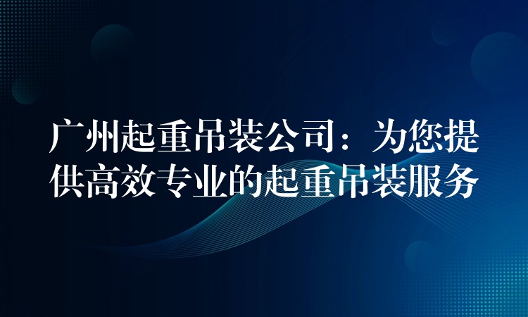 廣州起重吊裝公司：為您提供高效專業(yè)的起重吊裝服務(wù)