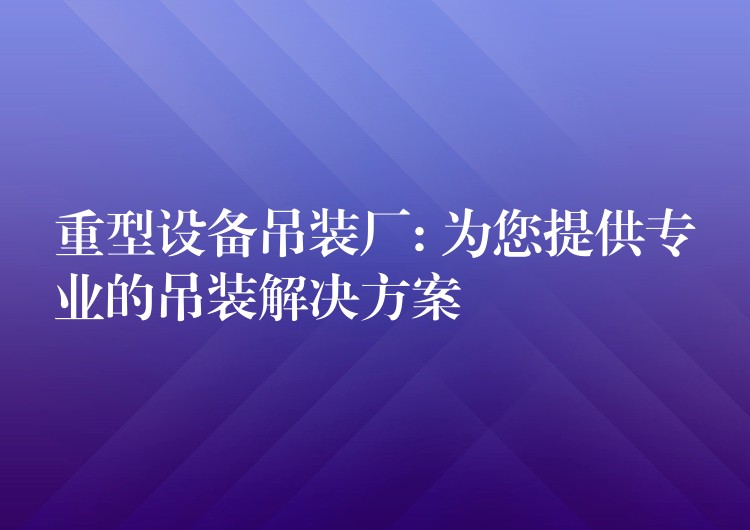 重型設(shè)備吊裝廠: 為您提供專業(yè)的吊裝解決方案