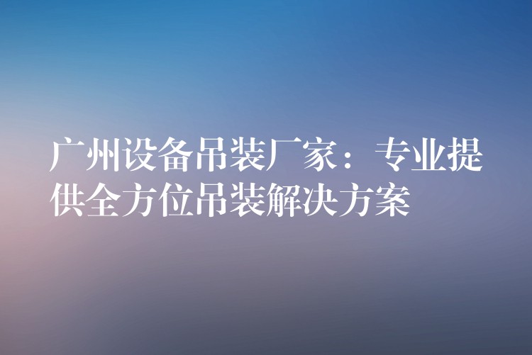 廣州設備吊裝廠家：專業(yè)提供全方位吊裝解決方案