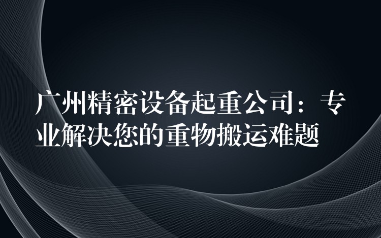 廣州精密設(shè)備起重公司：專(zhuān)業(yè)解決您的重物搬運(yùn)難題