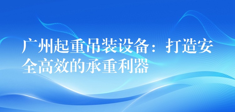 廣州起重吊裝設(shè)備：打造安全高效的承重利器