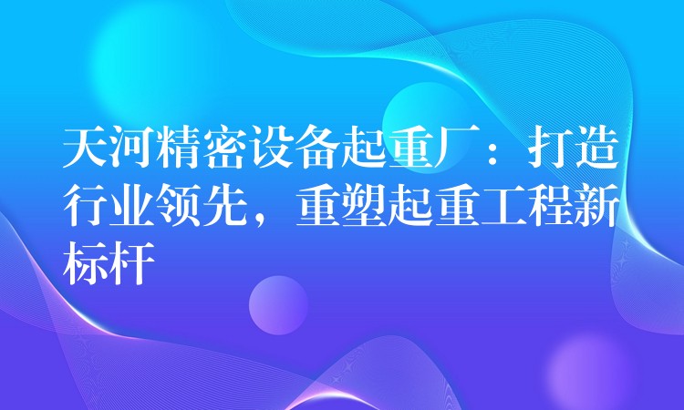 天河精密設(shè)備起重廠：打造行業(yè)領(lǐng)先，重塑起重工程新標(biāo)桿