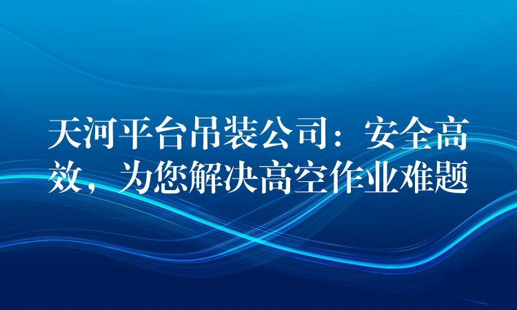 天河平臺(tái)吊裝公司：安全高效，為您解決高空作業(yè)難題