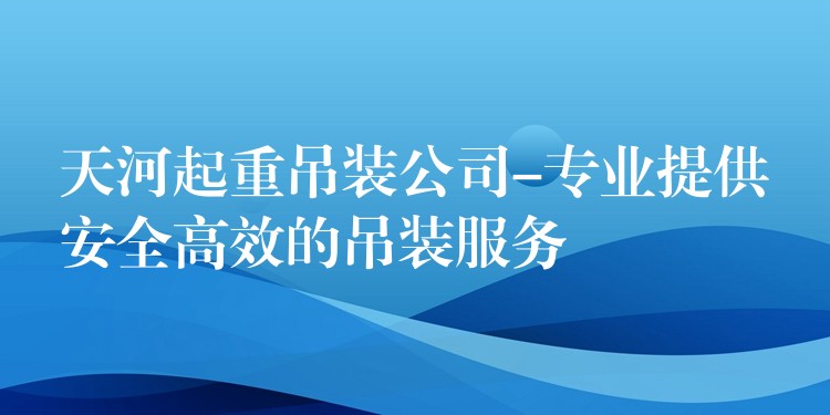 天河起重吊裝公司-專業(yè)提供安全高效的吊裝服務(wù)