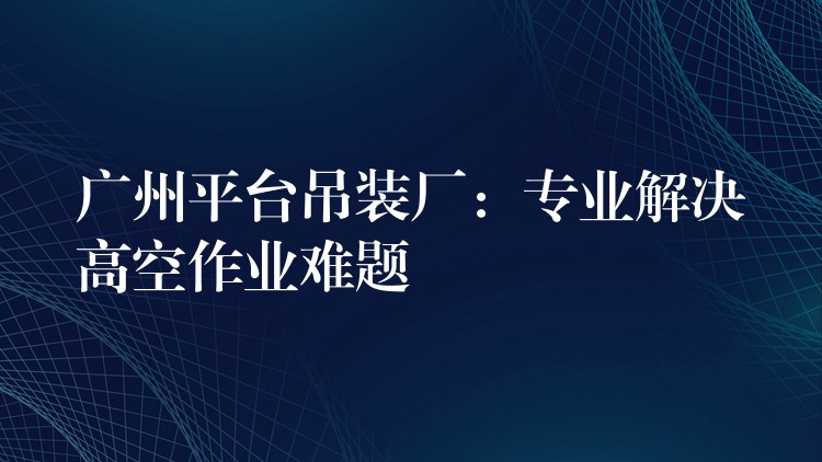 廣州平臺吊裝廠：專業(yè)解決高空作業(yè)難題