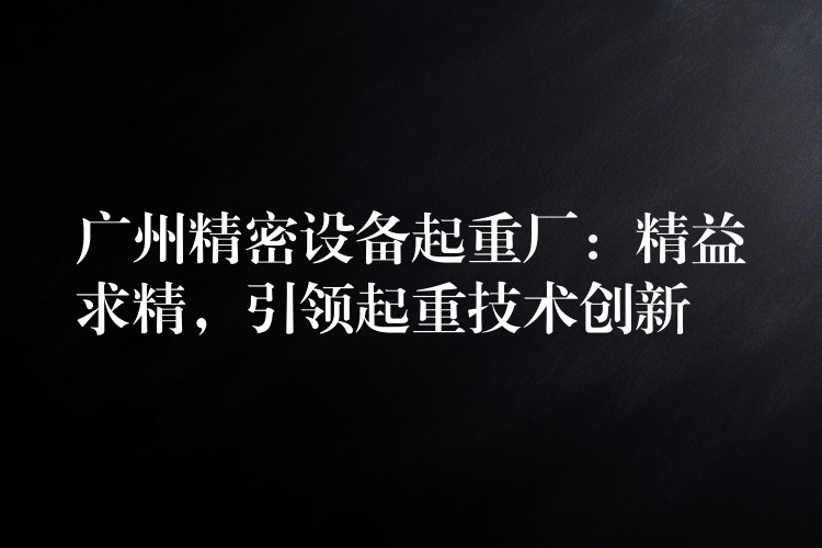 廣州精密設(shè)備起重廠：精益求精，引領(lǐng)起重技術(shù)創(chuàng)新