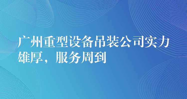 廣州重型設備吊裝公司實力雄厚，服務周到