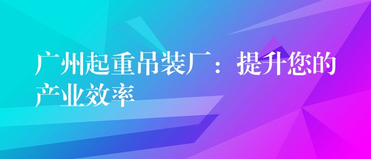 廣州起重吊裝廠：提升您的產業(yè)效率