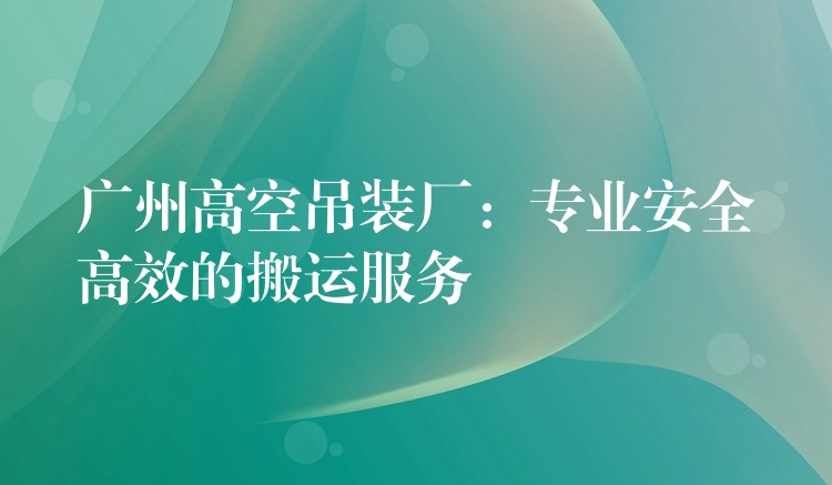 廣州高空吊裝廠：專業(yè)安全高效的搬運(yùn)服務(wù)