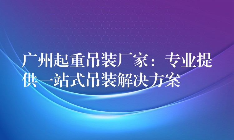 廣州起重吊裝廠家：專業(yè)提供一站式吊裝解決方案